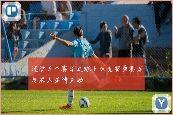 连续五个赛季进球上双克雷桑赛后与家人温情互动
